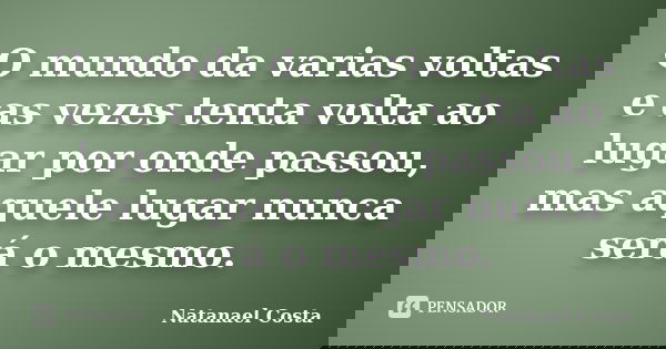O mundo da varias voltas e as vezes tenta volta ao lugar por onde passou, mas aquele lugar nunca será o mesmo.... Frase de Natanael Costa.