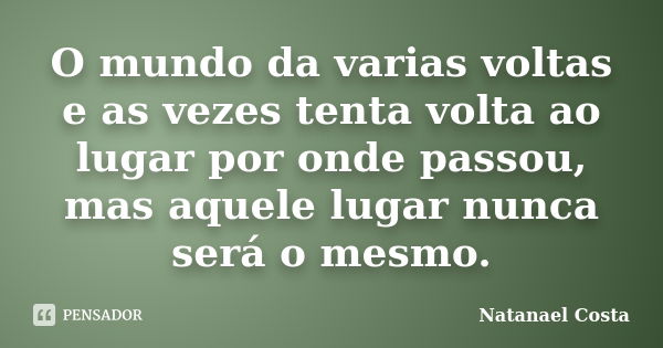 O mundo da varias voltas e as vezes tenta volta ao lugar por onde passou, mas aquele lugar nunca será o mesmo.... Frase de Natanael Costa.