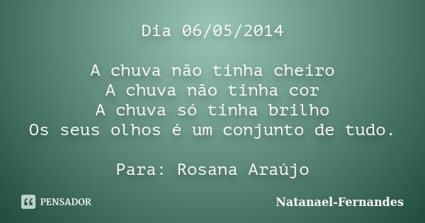 Dia 06/05/2014 A chuva não tinha cheiro A chuva não tinha cor A chuva só tinha brilho Os seus olhos é um conjunto de tudo. Para: Rosana Araújo... Frase de Natanael-Fernandes.