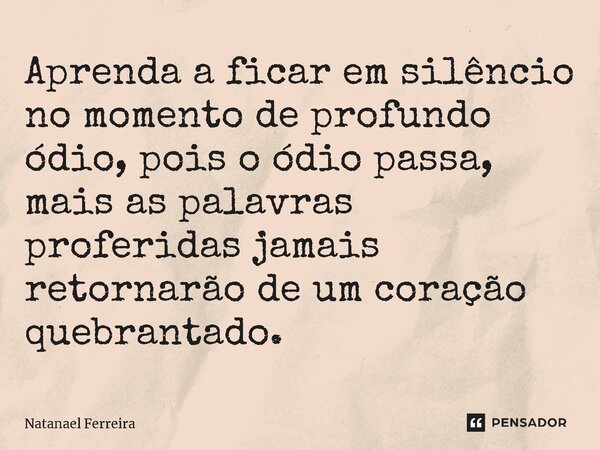 Aprenda a ficar em silêncio no momento de profundo ódio, pois o ódio passa, mais as palavras proferidas jamais retornarão ⁠de um coração quebrantado.... Frase de Natanael Ferreira.