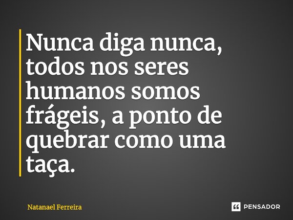 ⁠Nunca diga nunca, todos nos seres humanos somos frágeis, a ponto de quebrar como uma taça.... Frase de Natanael Ferreira.