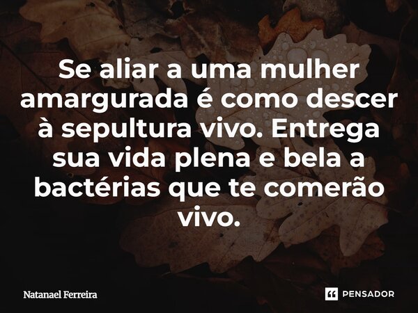 Se aliar a mulher amargurada e como descer a sepultura vivo, entregas sua vida plena e bela a bactérias que te comerão vivo.⁠... Frase de Natanael Ferreira.