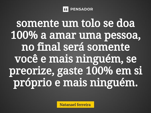 ⁠somente um tolo se doa 100% a amar uma pessoa, no final será somente você e mais ninguém, se preorize, gaste 100% em si próprio e mais ninguém.... Frase de Natanael Ferreira.