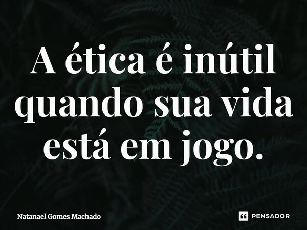 ⁠A ética é inútil quando sua vida está em jogo.... Frase de Natanael Gomes Machado.