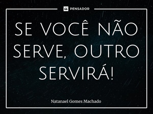 ⁠se você não serve, outro servirá!... Frase de Natanael Gomes Machado.