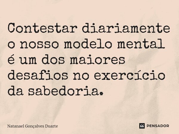 ⁠Contestar diariamente o nosso modelo mental é um dos maiores desafios no exercício da sabedoria.... Frase de Natanael Gonçalves Duarte.