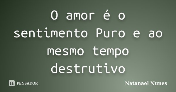 O amor é o sentimento Puro e ao mesmo tempo destrutivo... Frase de Natanael Nunes.