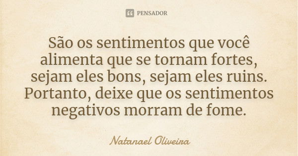 São os sentimentos que você alimenta que se tornam fortes, sejam eles bons, sejam eles ruins. Portanto, deixe que os sentimentos negativos morram de fome.... Frase de Natanael Oliveira.