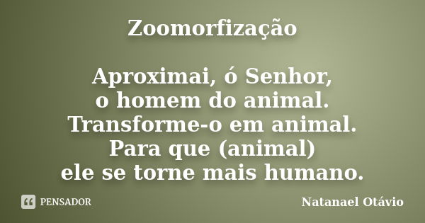 Zoomorfização Aproximai, ó Senhor, o homem do animal. Transforme-o em animal. Para que (animal) ele se torne mais humano.... Frase de Natanael Otávio.