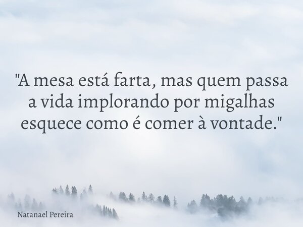 "A mesa está farta, mas quem passa a vida implorando por migalhas esquece como é comer à vontade."... Frase de Natanael Pereira.