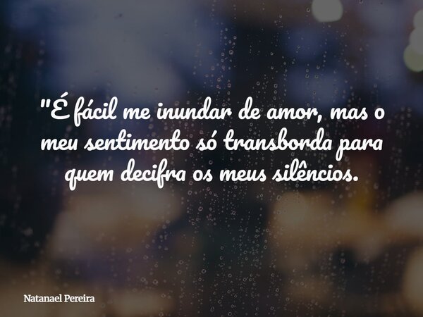 "É fácil me inundar de amor, mas o meu sentimento só transborda para quem decifra os meus silêncios.... Frase de Natanael Pereira.