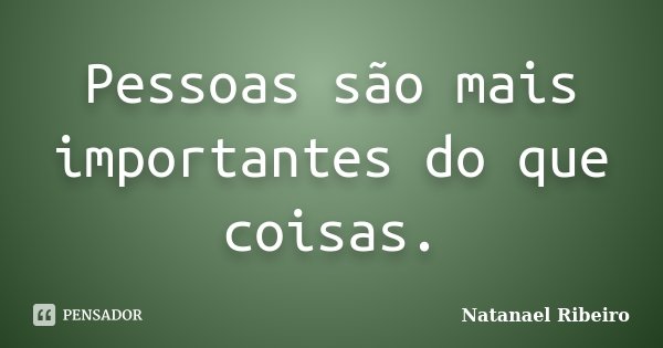 Pessoas são mais importantes do que coisas.... Frase de Natanael Ribeiro.