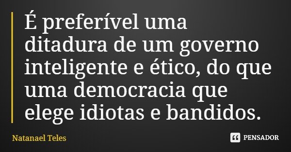 É preferível uma ditadura de um governo inteligente e ético, do que uma democracia que elege idiotas e bandidos.... Frase de Natanael Teles.