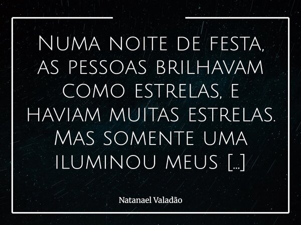 Numa noite de festa, as pessoas brilhavam como estrelas, e haviam muitas estrelas. Mas somente uma iluminou meus olhos naquela noite, como ela se chamaria ? Mes... Frase de Natanael Valadão.
