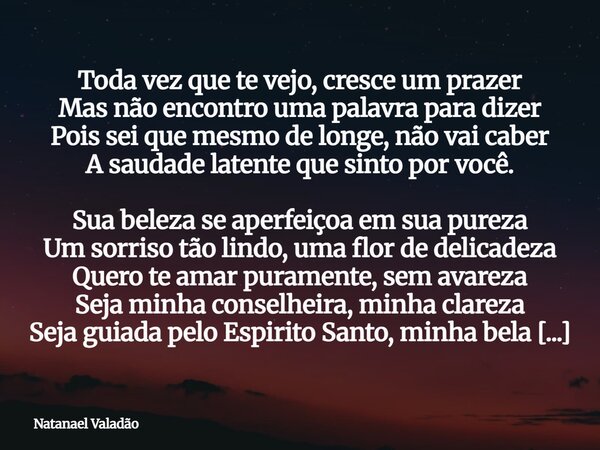 Toda vez que te vejo, cresce um prazer Mas não encontro uma palavra para dizer Pois sei que mesmo de longe, não vai caber A saudade latente que sinto por você. ... Frase de Natanael Valadão.