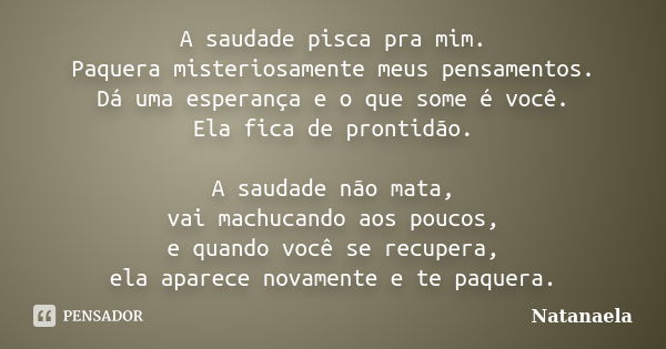 A saudade pisca pra mim. Paquera misteriosamente meus pensamentos. Dá uma esperança e o que some é você. Ela fica de prontidão. A saudade não mata, vai machucan... Frase de Natanaela.