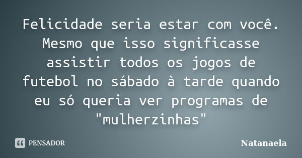 Felicidade seria estar com você. Mesmo que isso significasse assistir todos os jogos de futebol no sábado à tarde quando eu só queria ver programas de "mul... Frase de Natanaela.