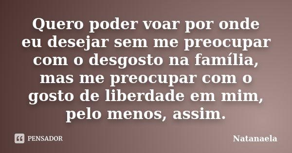 Quero poder voar por onde eu desejar sem me preocupar com o desgosto na família, mas me preocupar com o gosto de liberdade em mim, pelo menos, assim.... Frase de Natanaela.