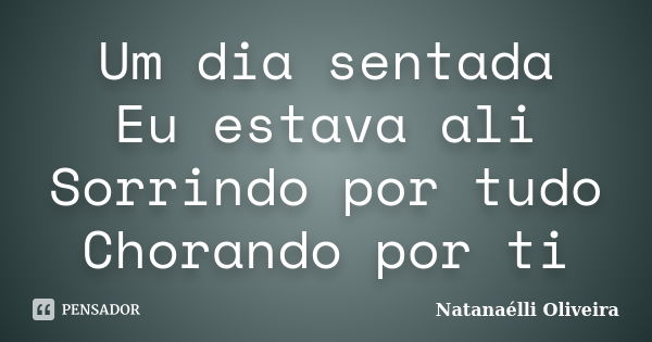 Um dia sentada Eu estava ali Sorrindo por tudo Chorando por ti... Frase de (Natanaélli Oliveira).