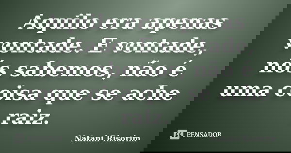 Aquilo era apenas vontade. E vontade, nós sabemos, não é uma coisa que se ache raiz.... Frase de Natani Risorim.