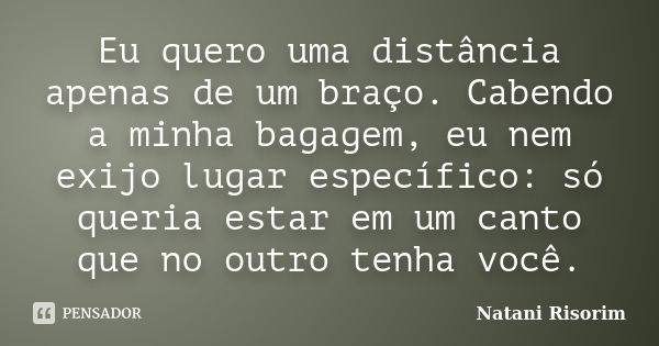 Eu quero uma distância apenas de um braço. Cabendo a minha bagagem, eu nem exijo lugar específico: só queria estar em um canto que no outro tenha você.... Frase de Natani Risorim.