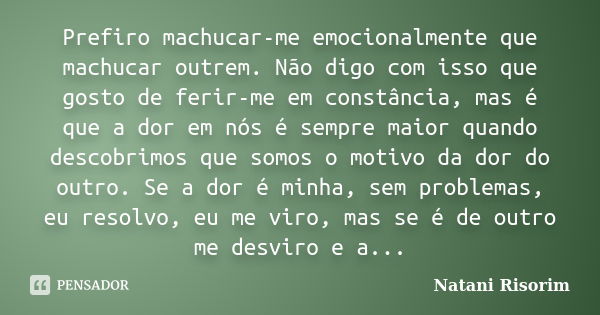 Prefiro machucar-me emocionalmente que machucar outrem. Não digo com isso que gosto de ferir-me em constância, mas é que a dor em nós é sempre maior quando desc... Frase de Natani Risorim.