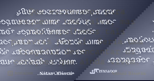 Que escrevamos para esquecer uma raiva, mas não espalhemos tais palavras por aí. Seria uma tragédia desencantar os corações que ainda vivem.... Frase de Natani Risorim.