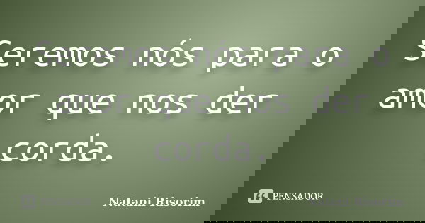 Seremos nós para o amor que nos der corda.... Frase de Natani Risorim.