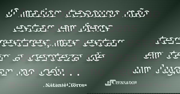 O maior tesouro não estar em bens terrestres,mas estar em ter a certeza de um lugar no céu...... Frase de Nataniel Torres.