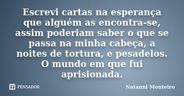 Escrevi cartas na esperança que alguém as encontra-se, assim poderiam saber o que se passa na minha cabeça, a noites de tortura, e pesadelos. O mundo em que fui... Frase de Natanni Monteiro.