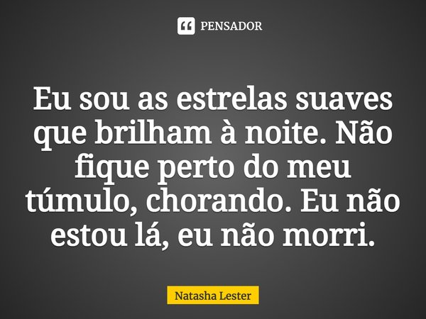⁠Eu sou as estrelas suaves que brilham à noite. Não fique perto do meu túmulo, chorando. Eu não estou lá, eu não morri.... Frase de Natasha Lester.