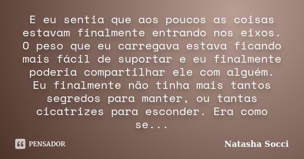 E eu sentia que aos poucos as coisas estavam finalmente entrando nos eixos. O peso que eu carregava estava ficando mais fácil de suportar e eu finalmente poderi... Frase de Natasha Socci.