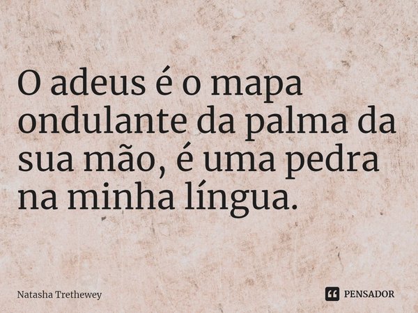 O adeus é omapa ondulante da palma da sua mão, é uma pedra na minha língua.... Frase de Natasha Trethewey.