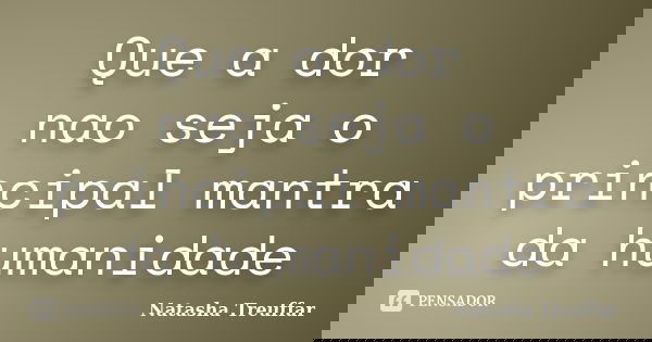 Que a dor nao seja o principal mantra da humanidade... Frase de Natasha Treuffar.