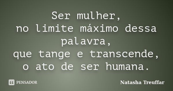 Ser mulher, no limite máximo dessa palavra, que tange e transcende, o ato de ser humana.... Frase de Natasha Treuffar.