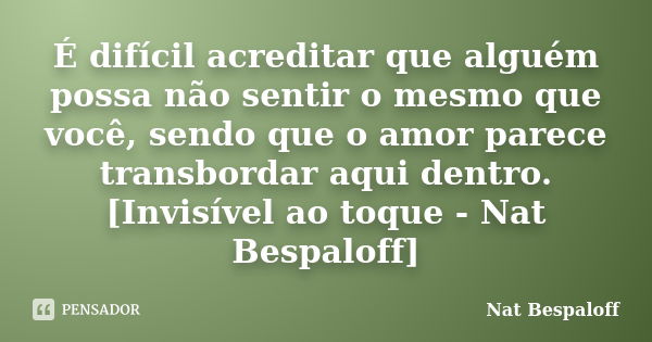 É difícil acreditar que alguém possa não sentir o mesmo que você, sendo que o amor parece transbordar aqui dentro. [Invisível ao toque - Nat Bespaloff]... Frase de Nat Bespaloff.