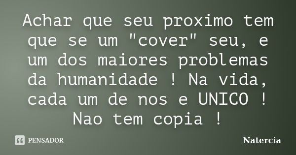 Achar que seu proximo tem que se um "cover" seu, e um dos maiores problemas da humanidade ! Na vida, cada um de nos e UNICO ! Nao tem copia !... Frase de Natercia.