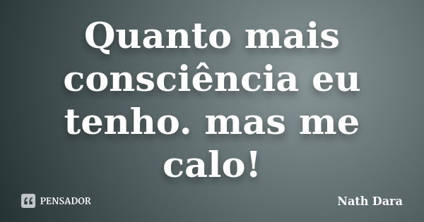 Quanto mais consciência eu tenho. mas me calo!... Frase de Nath Dara.