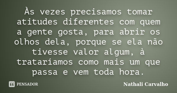 Às vezes precisamos tomar atitudes diferentes com quem a gente gosta, para abrir os olhos dela, porque se ela não tivesse valor algum, à trataríamos como mais u... Frase de Nathali Carvalho.