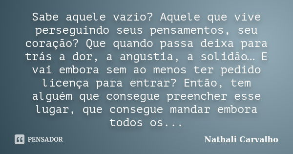 Sabe aquele vazio? Aquele que vive perseguindo seus pensamentos, seu coração? Que quando passa deixa para trás a dor, a angustia, a solidão… E vai embora sem ao... Frase de Nathali Carvalho.