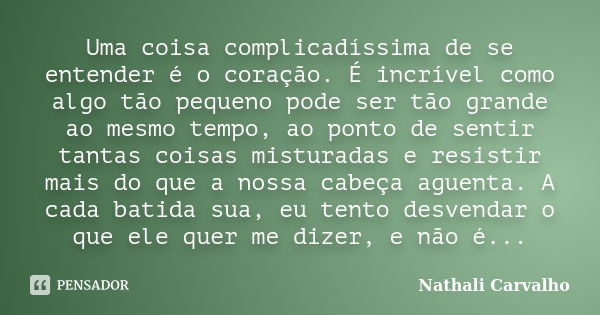 Uma coisa complicadíssima de se entender é o coração. É incrível como algo tão pequeno pode ser tão grande ao mesmo tempo, ao ponto de sentir tantas coisas mist... Frase de Nathali Carvalho.