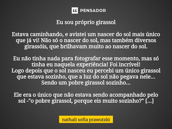 ⁠Eu sou próprio girassol Estava caminhando, e avistei um nascer do sol mais único que já vi! Não só o nascer do sol, mas também diversos girassóis, que brilhava... Frase de Nathali Sofia Prawutzki.