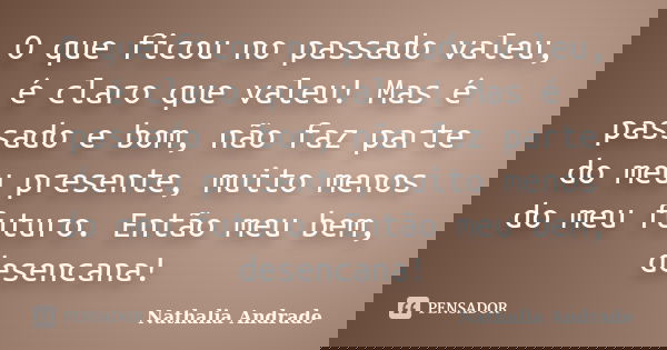 O que ficou no passado valeu, é claro que valeu! Mas é passado e bom, não faz parte do meu presente, muito menos do meu futuro. Então meu bem, desencana!... Frase de Nathalia Andrade.