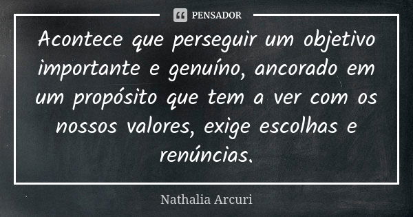 Acontece que perseguir um objetivo importante e genuíno, ancorado em um propósito que tem a ver com os nossos valores, exige escolhas e renúncias.... Frase de Nathalia Arcuri.