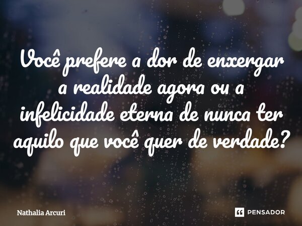 ⁠Você prefere a dor de enxergar a realidade agora ou a infelicidade eterna de nunca ter aquilo que você quer de verdade?... Frase de Nathalia Arcuri.