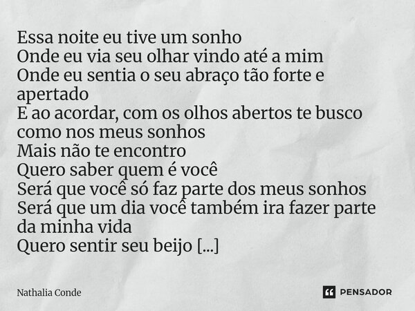 Essa noite eu tive um sonho Onde eu via seu olhar vindo até a mim Onde eu sentia o seu abraço tão forte e apertado E ao acordar, com os olhos abertos te busco ... Frase de Nathalia Conde.