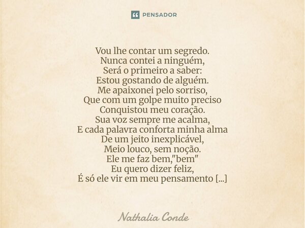 Vou lhe contar um segredo. Nunca contei a ninguém, Será o primeiro a saber: Estou gostando de alguém. Me apaixonei pelo sorriso, Que com um golpe muito preciso... Frase de Nathalia Conde.