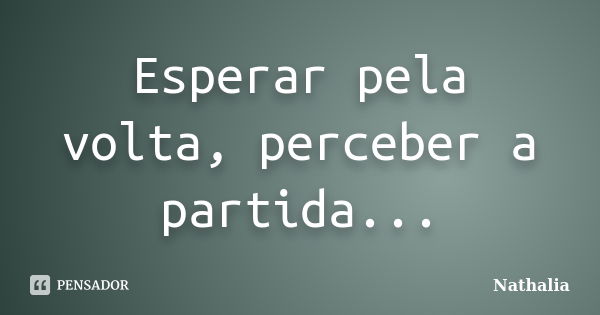 Esperar pela volta, perceber a partida...... Frase de Nathália.