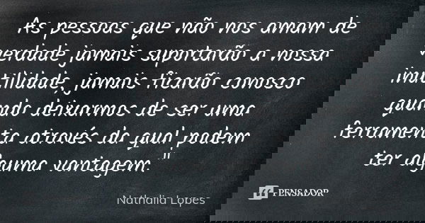 As pessoas que não nos amam de verdade jamais suportarão a nossa inutilidade, jamais ficarão conosco quando deixarmos de ser uma ferramenta através da qual pode... Frase de Nathália lopes.