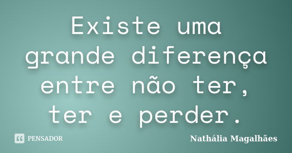 Existe uma grande diferença entre não ter, ter e perder.... Frase de Nathália Magalhães.